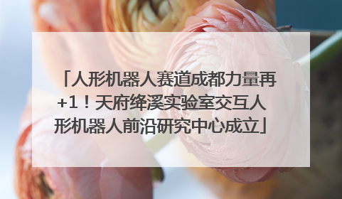 人形机器人赛道成都力量再+1！天府绛溪实验室交互人形机器人前沿研究中心成立